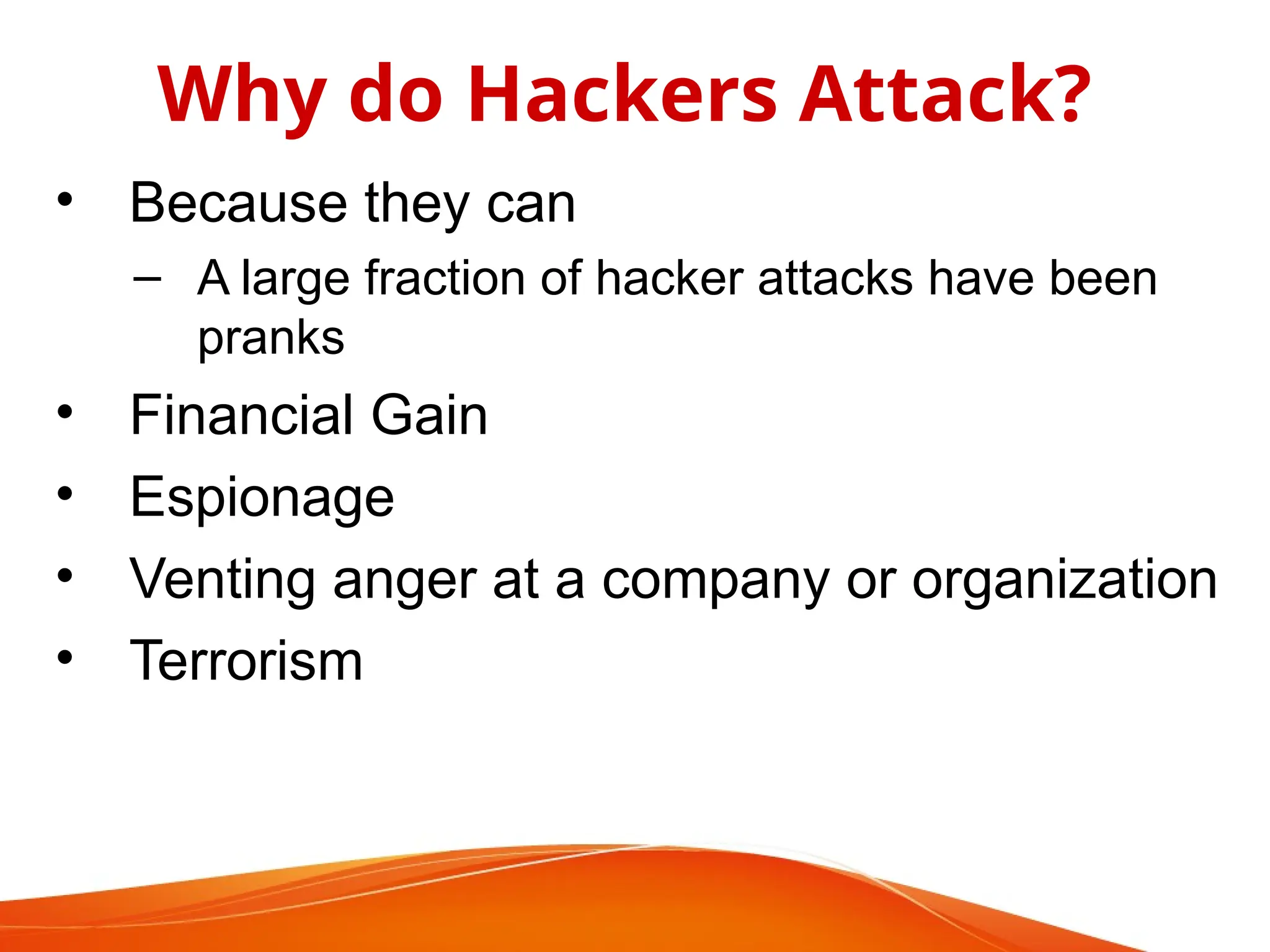 • Because they can
– A large fraction of hacker attacks have been
pranks
• Financial Gain
• Espionage
• Venting anger at a company or organization
• Terrorism
Why do Hackers Attack?
 