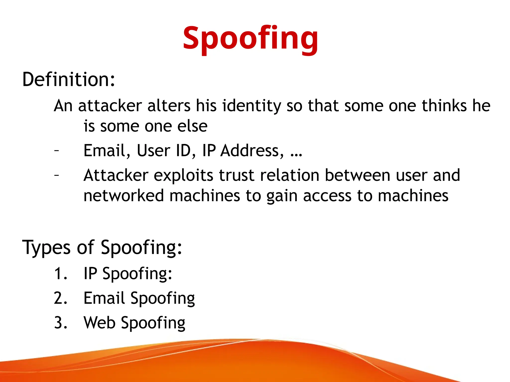 Definition:
An attacker alters his identity so that some one thinks he
is some one else
– Email, User ID, IP Address, …
– Attacker exploits trust relation between user and
networked machines to gain access to machines
Types of Spoofing:
1. IP Spoofing:
2. Email Spoofing
3. Web Spoofing
Spoofing
 