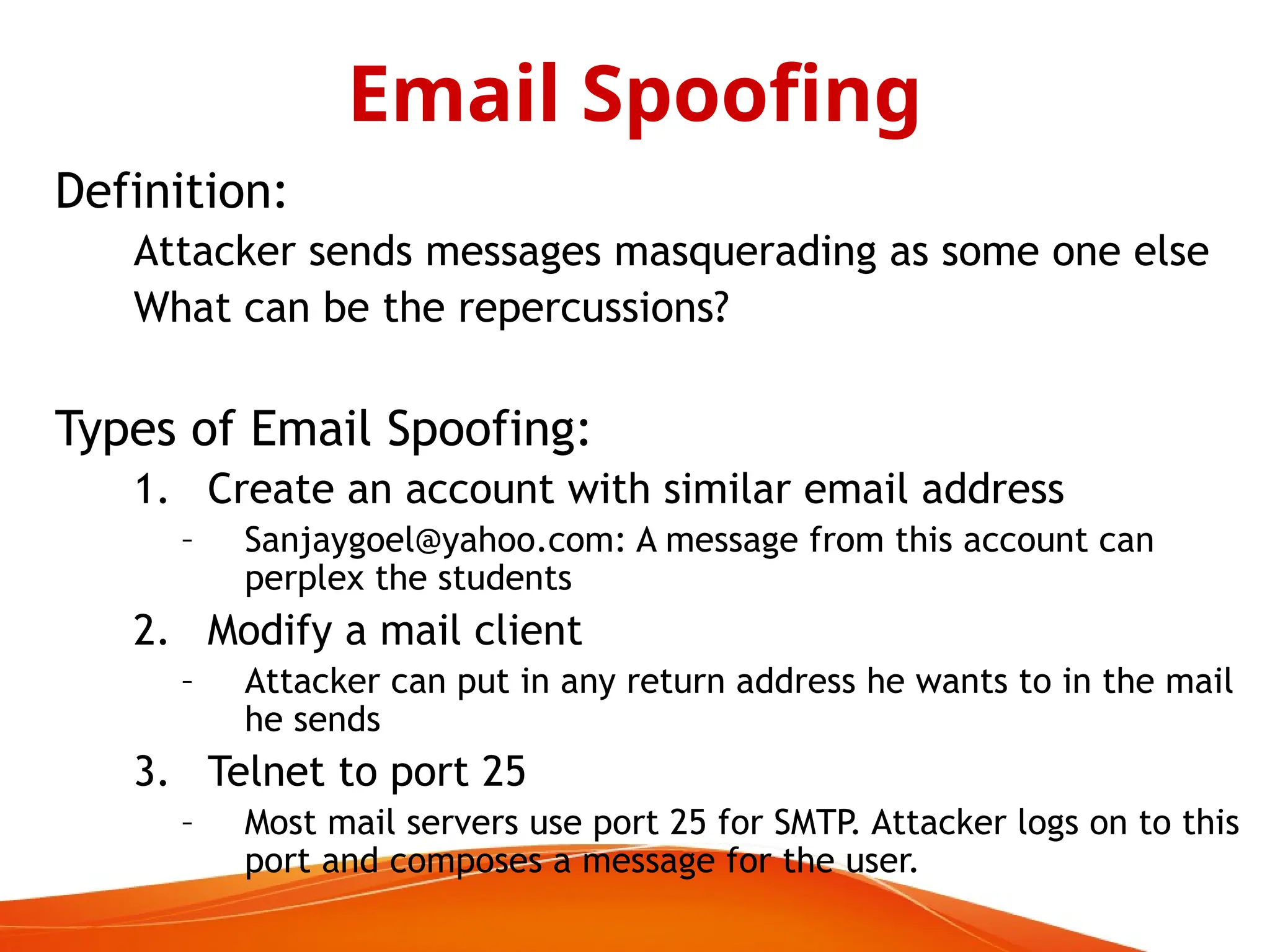 Definition:
Attacker sends messages masquerading as some one else
What can be the repercussions?
Types of Email Spoofing:
1. Create an account with similar email address
– Sanjaygoel@yahoo.com: A message from this account can
perplex the students
2. Modify a mail client
– Attacker can put in any return address he wants to in the mail
he sends
3. Telnet to port 25
– Most mail servers use port 25 for SMTP. Attacker logs on to this
port and composes a message for the user.
Email Spoofing
 