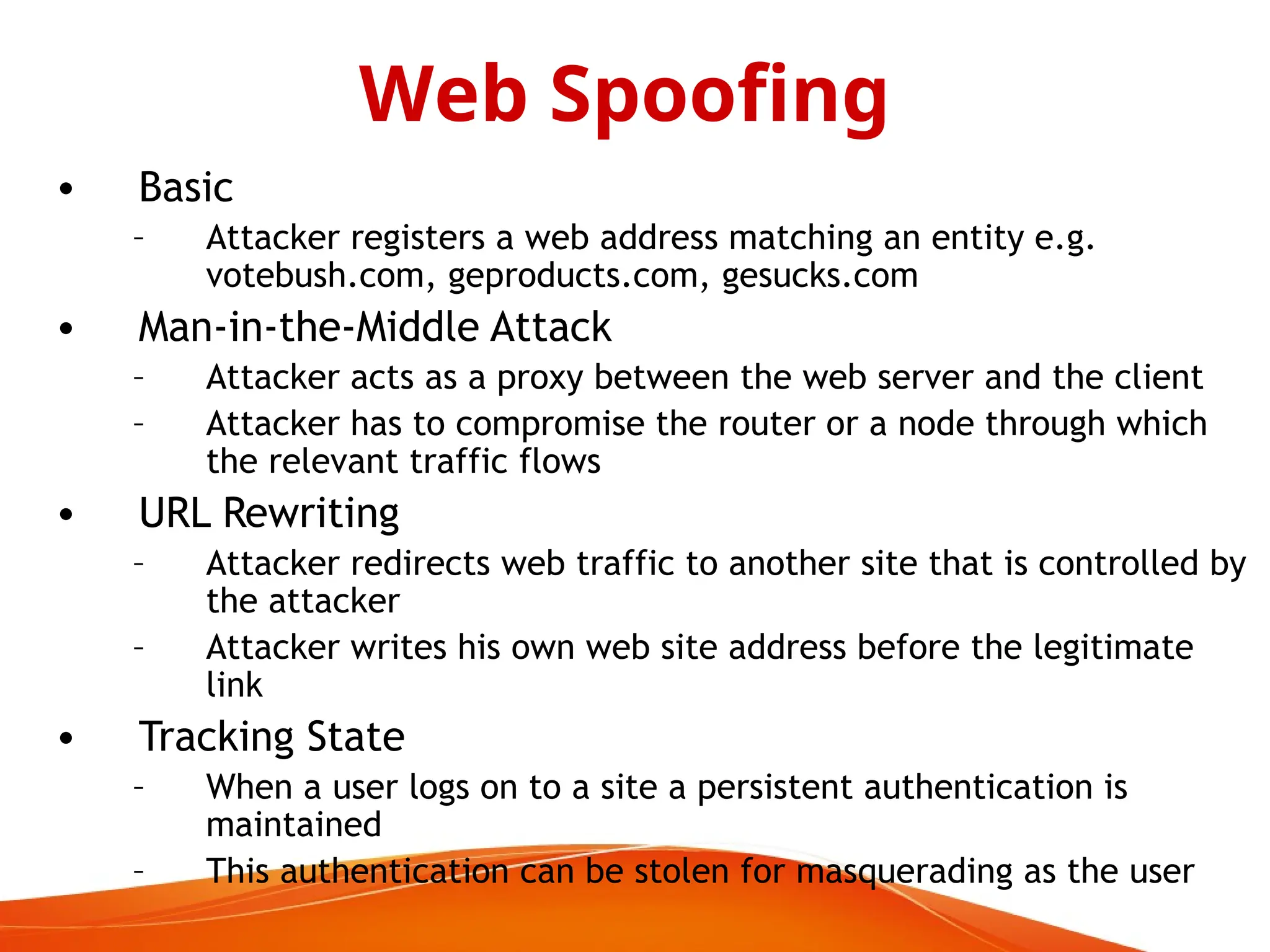 • Basic
– Attacker registers a web address matching an entity e.g.
votebush.com, geproducts.com, gesucks.com
• Man-in-the-Middle Attack
– Attacker acts as a proxy between the web server and the client
– Attacker has to compromise the router or a node through which
the relevant traffic flows
• URL Rewriting
– Attacker redirects web traffic to another site that is controlled by
the attacker
– Attacker writes his own web site address before the legitimate
link
• Tracking State
– When a user logs on to a site a persistent authentication is
maintained
– This authentication can be stolen for masquerading as the user
Web Spoofing
 