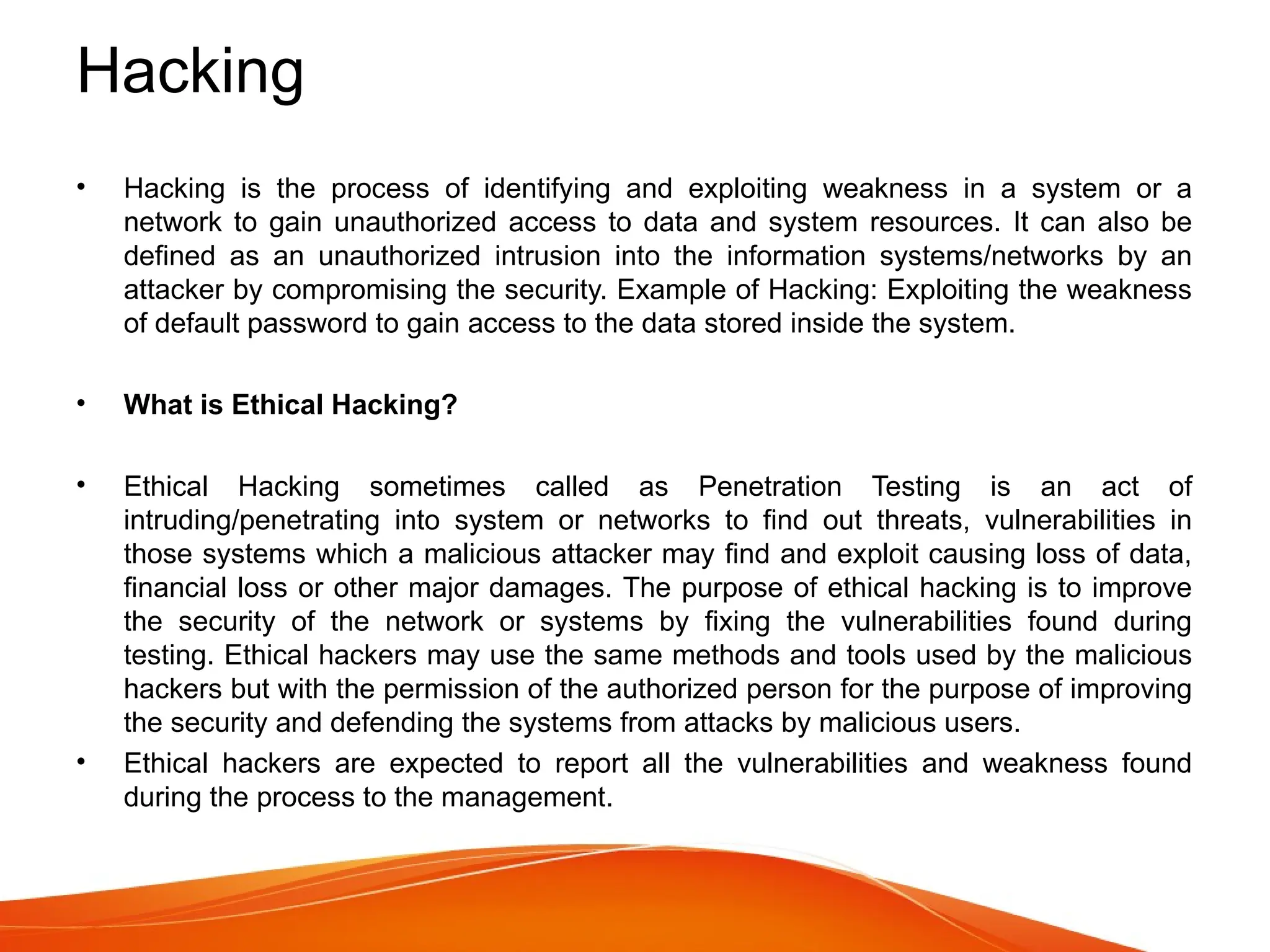 Hacking
• Hacking is the process of identifying and exploiting weakness in a system or a
network to gain unauthorized access to data and system resources. It can also be
defined as an unauthorized intrusion into the information systems/networks by an
attacker by compromising the security. Example of Hacking: Exploiting the weakness
of default password to gain access to the data stored inside the system.
• What is Ethical Hacking?
• Ethical Hacking sometimes called as Penetration Testing is an act of
intruding/penetrating into system or networks to find out threats, vulnerabilities in
those systems which a malicious attacker may find and exploit causing loss of data,
financial loss or other major damages. The purpose of ethical hacking is to improve
the security of the network or systems by fixing the vulnerabilities found during
testing. Ethical hackers may use the same methods and tools used by the malicious
hackers but with the permission of the authorized person for the purpose of improving
the security and defending the systems from attacks by malicious users.
• Ethical hackers are expected to report all the vulnerabilities and weakness found
during the process to the management.
 