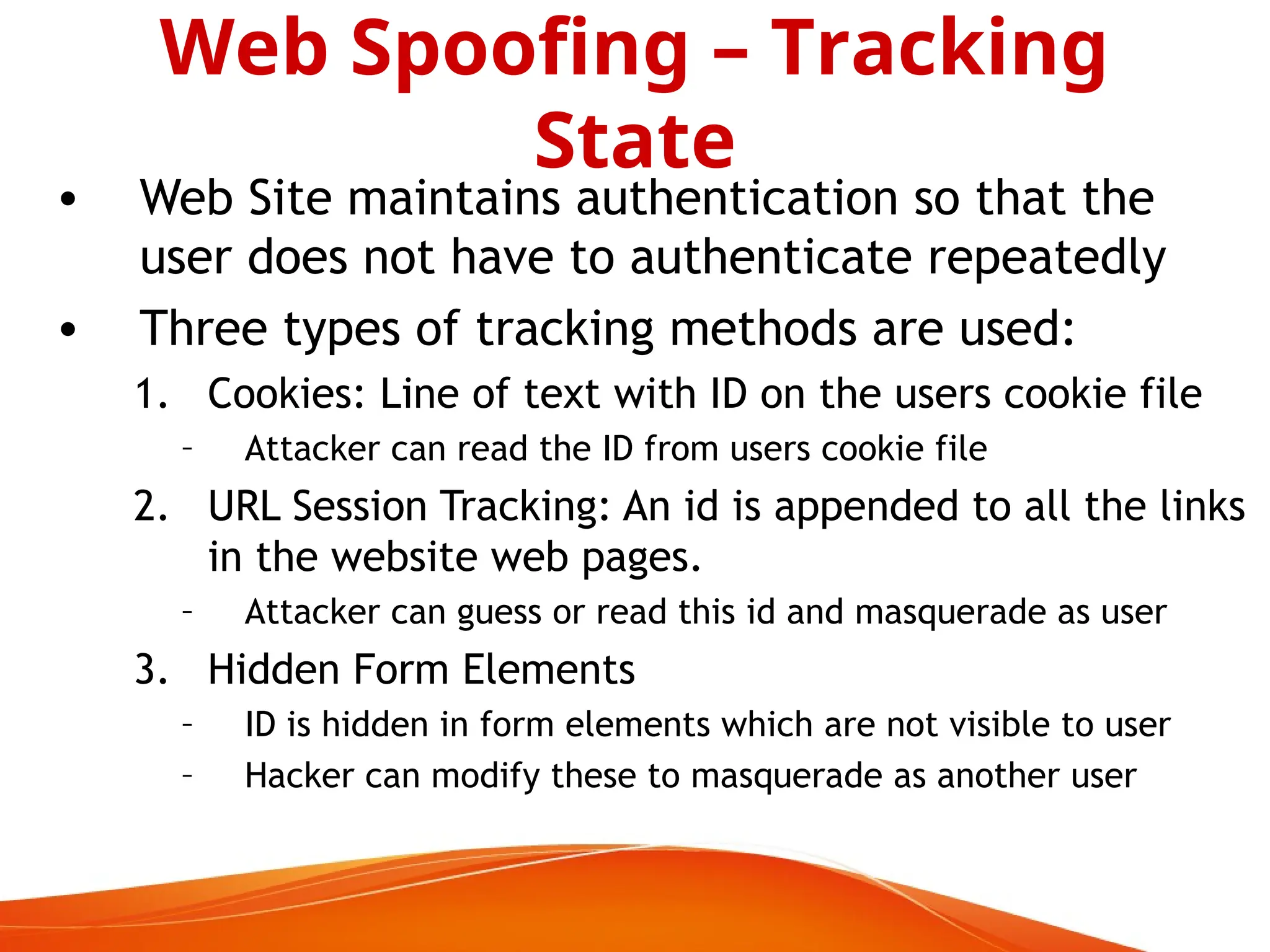 • Web Site maintains authentication so that the
user does not have to authenticate repeatedly
• Three types of tracking methods are used:
1. Cookies: Line of text with ID on the users cookie file
– Attacker can read the ID from users cookie file
2. URL Session Tracking: An id is appended to all the links
in the website web pages.
– Attacker can guess or read this id and masquerade as user
3. Hidden Form Elements
– ID is hidden in form elements which are not visible to user
– Hacker can modify these to masquerade as another user
Web Spoofing – Tracking
State
 