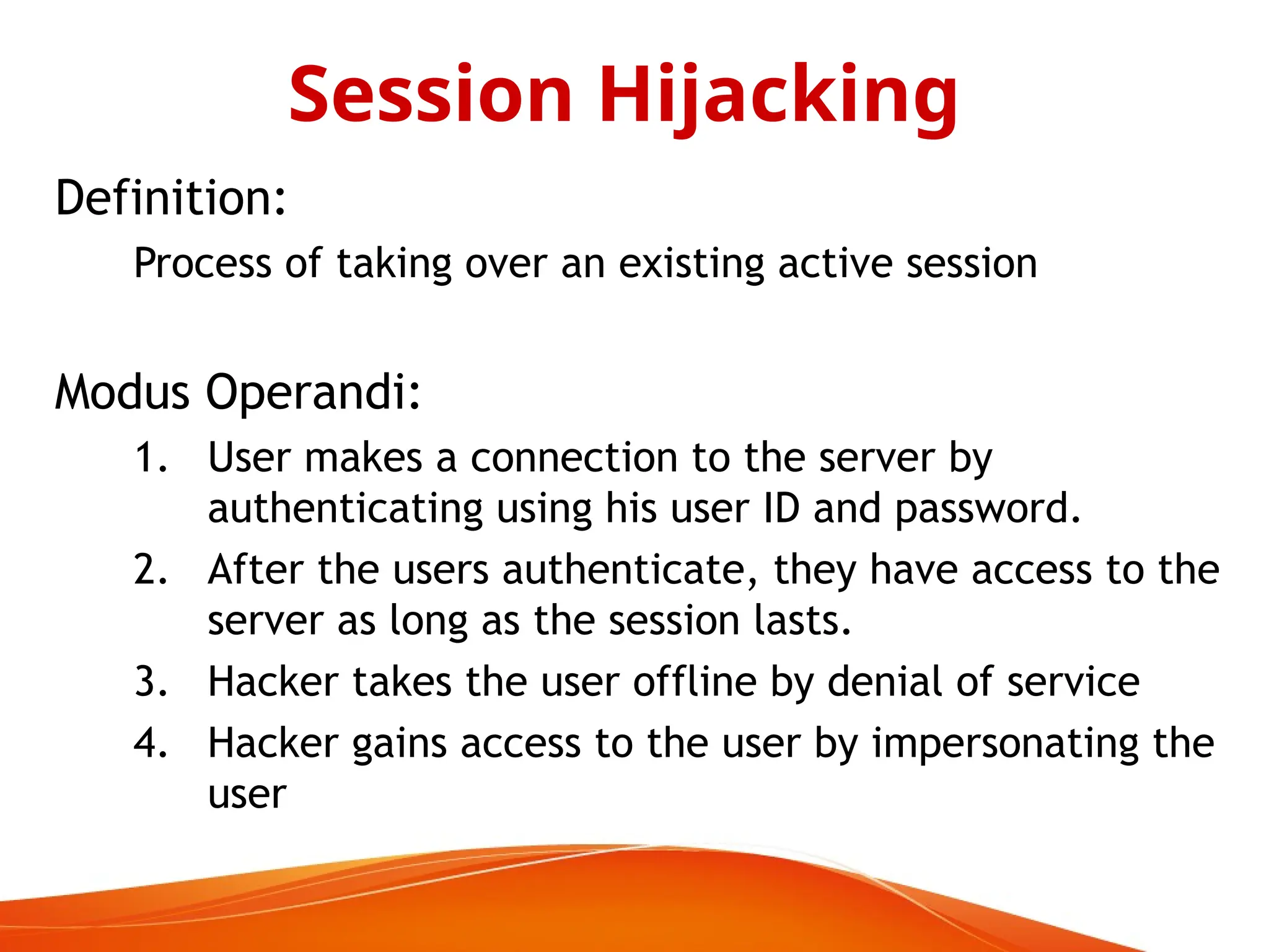 Definition:
Process of taking over an existing active session
Modus Operandi:
1. User makes a connection to the server by
authenticating using his user ID and password.
2. After the users authenticate, they have access to the
server as long as the session lasts.
3. Hacker takes the user offline by denial of service
4. Hacker gains access to the user by impersonating the
user
Session Hijacking
 