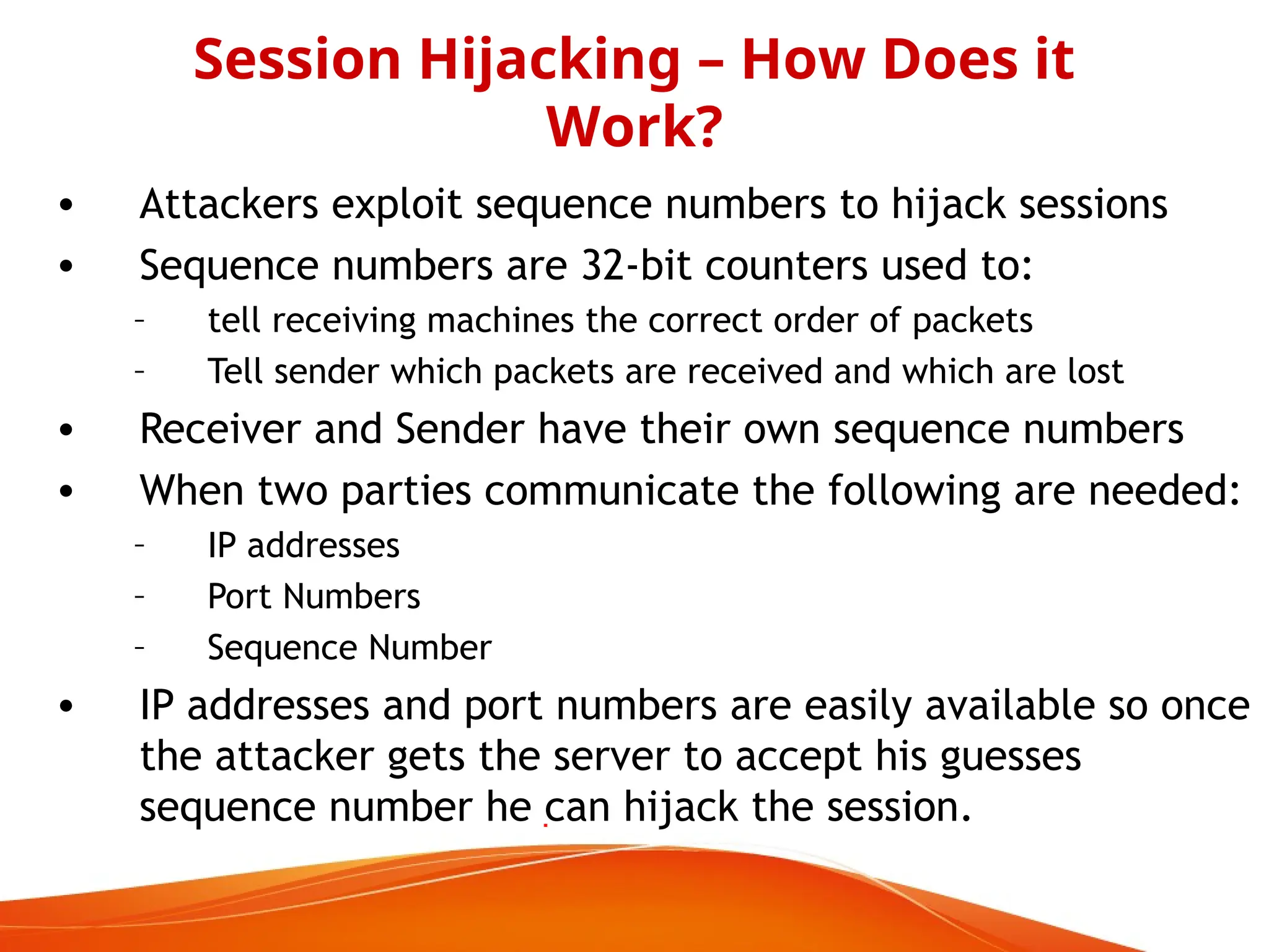 • Attackers exploit sequence numbers to hijack sessions
• Sequence numbers are 32-bit counters used to:
– tell receiving machines the correct order of packets
– Tell sender which packets are received and which are lost
• Receiver and Sender have their own sequence numbers
• When two parties communicate the following are needed:
– IP addresses
– Port Numbers
– Sequence Number
• IP addresses and port numbers are easily available so once
the attacker gets the server to accept his guesses
sequence number he can hijack the session.
Session Hijacking – How Does it
Work?
 