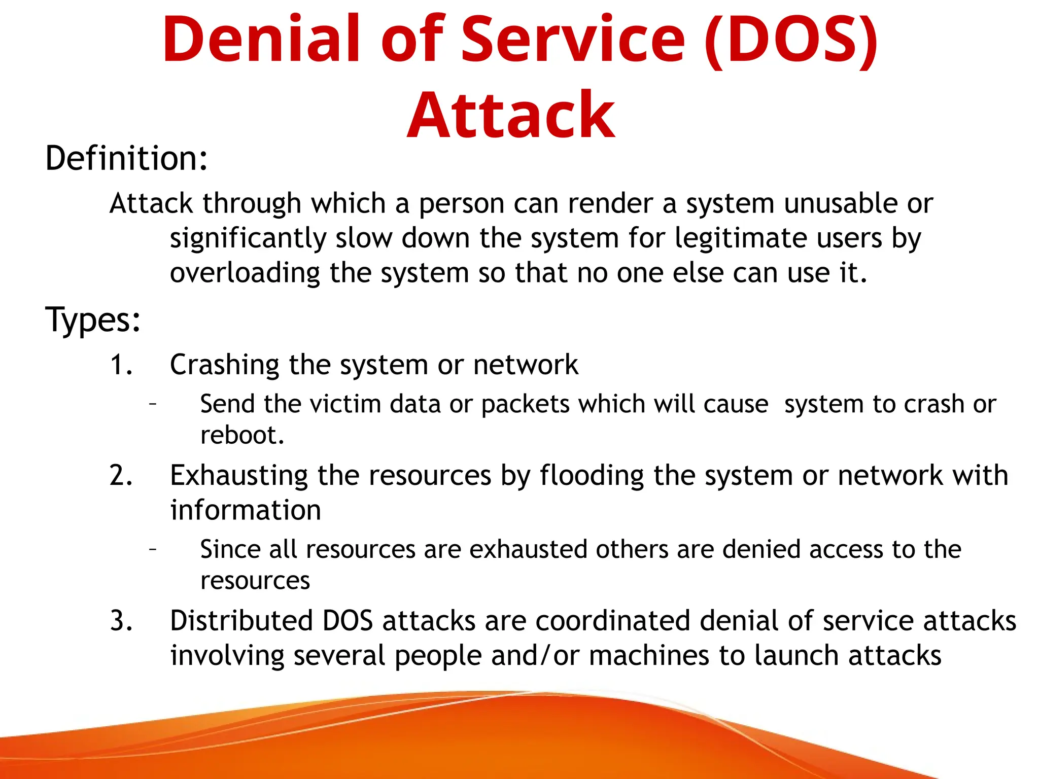 Definition:
Attack through which a person can render a system unusable or
significantly slow down the system for legitimate users by
overloading the system so that no one else can use it.
Types:
1. Crashing the system or network
– Send the victim data or packets which will cause system to crash or
reboot.
2. Exhausting the resources by flooding the system or network with
information
– Since all resources are exhausted others are denied access to the
resources
3. Distributed DOS attacks are coordinated denial of service attacks
involving several people and/or machines to launch attacks
Denial of Service (DOS)
Attack
 