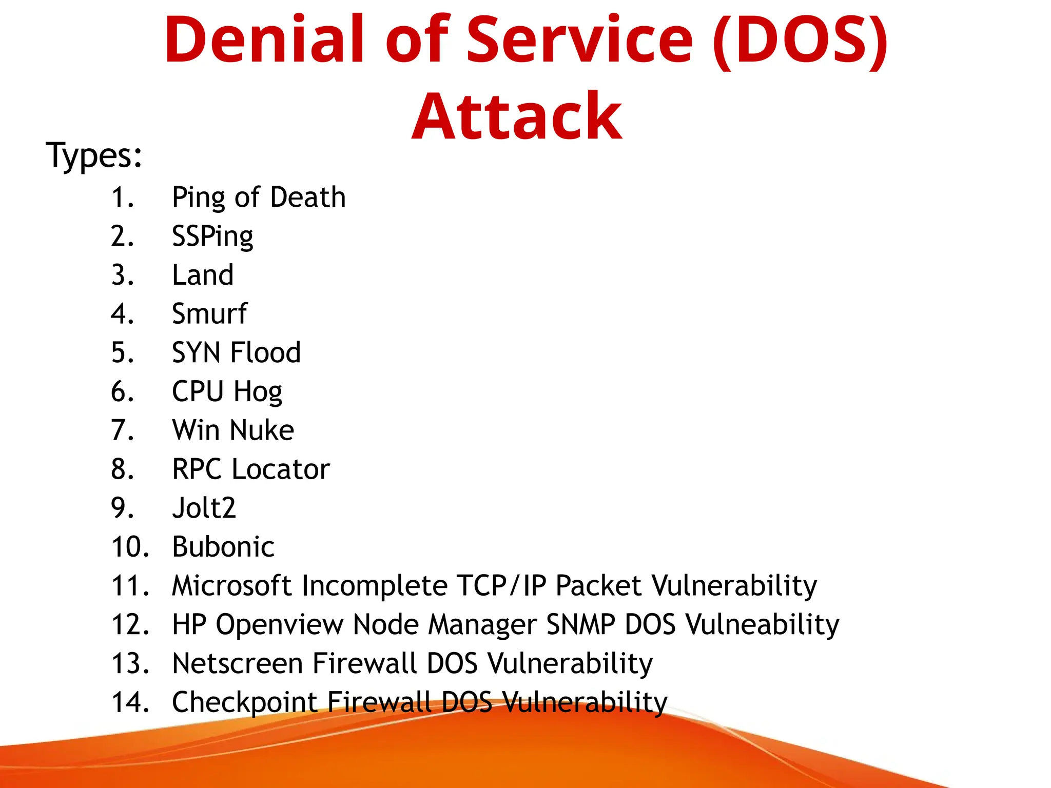 Types:
1. Ping of Death
2. SSPing
3. Land
4. Smurf
5. SYN Flood
6. CPU Hog
7. Win Nuke
8. RPC Locator
9. Jolt2
10. Bubonic
11. Microsoft Incomplete TCP/IP Packet Vulnerability
12. HP Openview Node Manager SNMP DOS Vulneability
13. Netscreen Firewall DOS Vulnerability
14. Checkpoint Firewall DOS Vulnerability
Denial of Service (DOS)
Attack
 