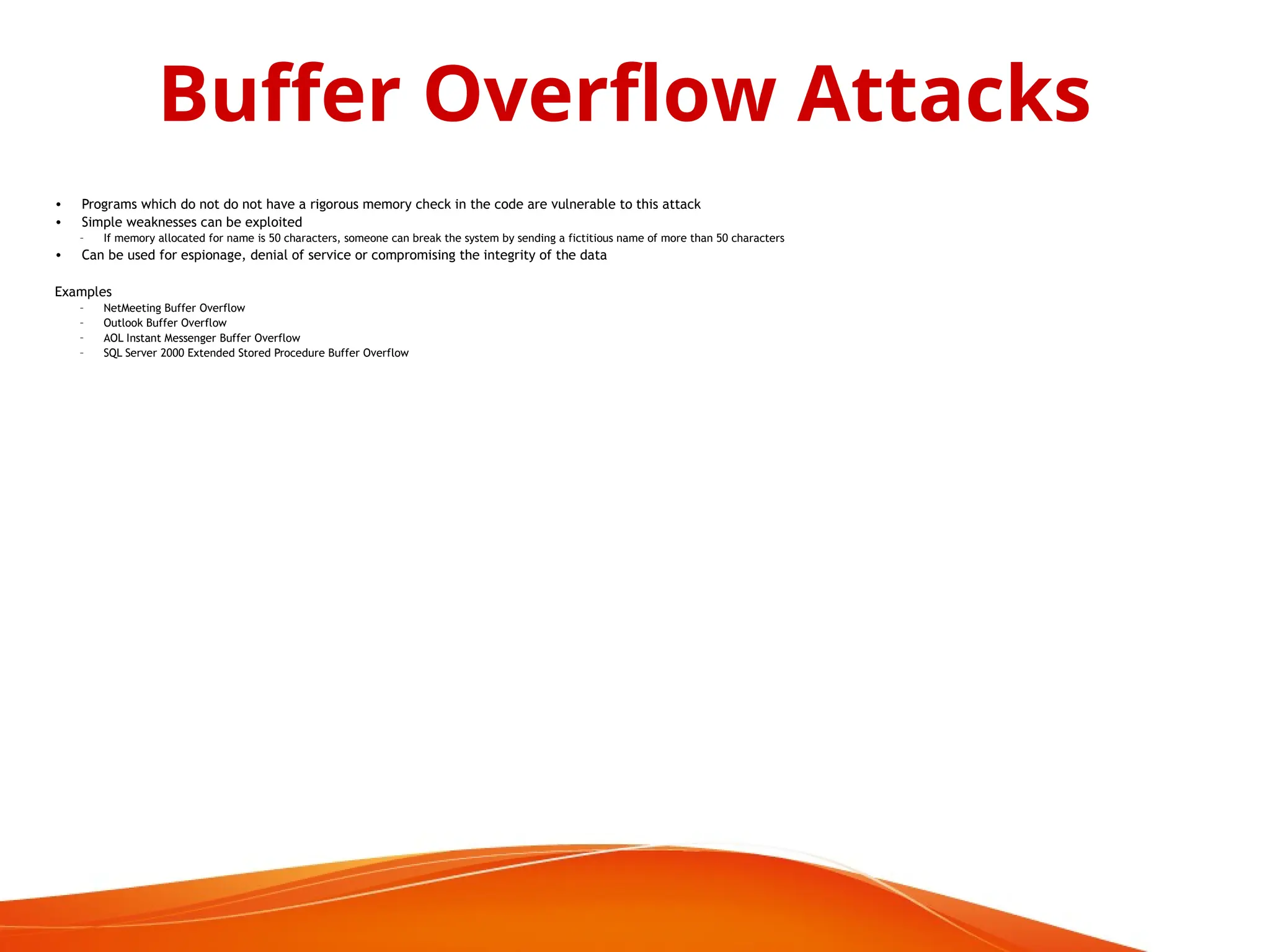• Programs which do not do not have a rigorous memory check in the code are vulnerable to this attack
• Simple weaknesses can be exploited
– If memory allocated for name is 50 characters, someone can break the system by sending a fictitious name of more than 50 characters
• Can be used for espionage, denial of service or compromising the integrity of the data
Examples
– NetMeeting Buffer Overflow
– Outlook Buffer Overflow
– AOL Instant Messenger Buffer Overflow
– SQL Server 2000 Extended Stored Procedure Buffer Overflow
Buffer Overflow Attacks
 