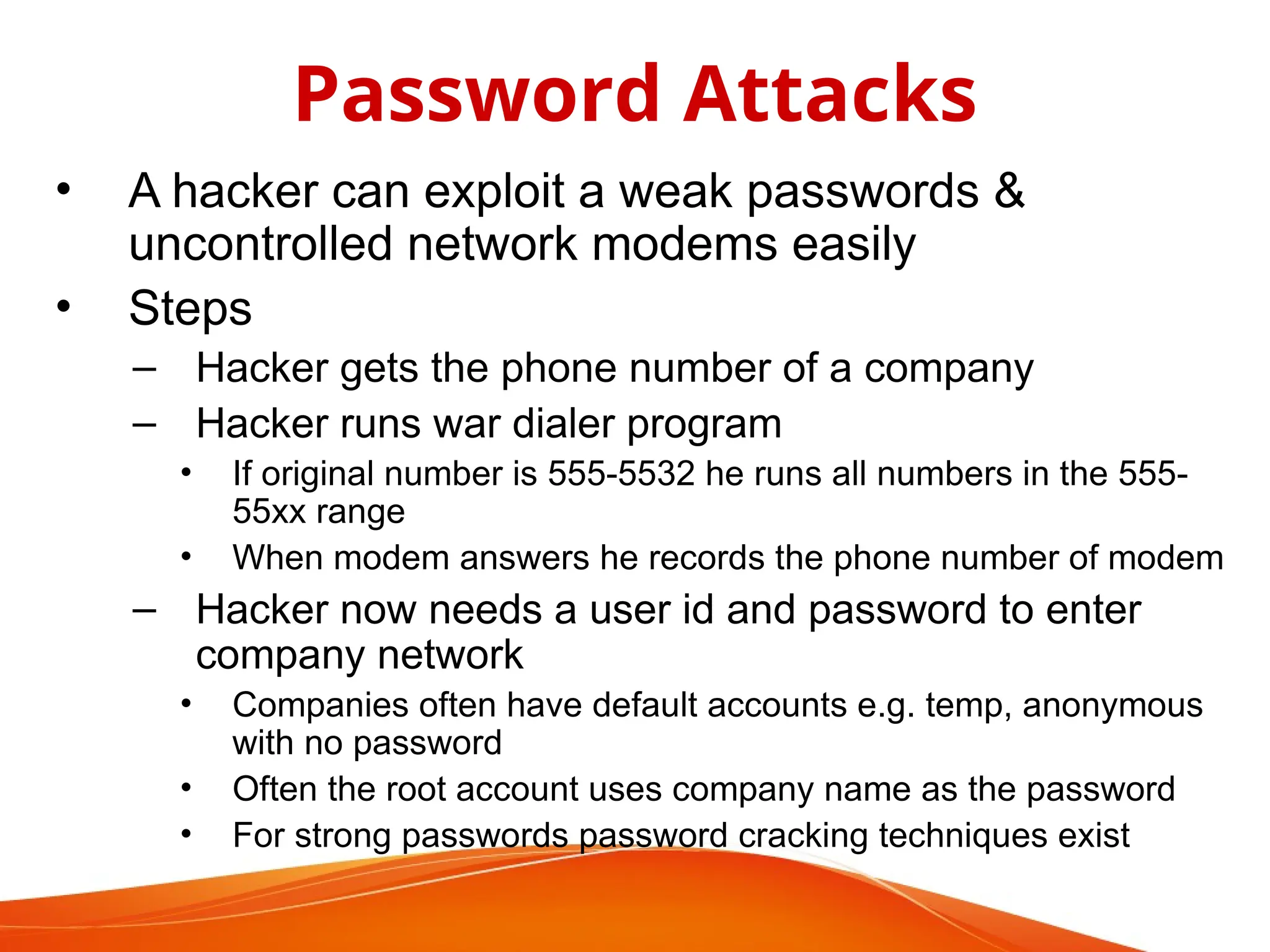• A hacker can exploit a weak passwords &
uncontrolled network modems easily
• Steps
– Hacker gets the phone number of a company
– Hacker runs war dialer program
• If original number is 555-5532 he runs all numbers in the 555-
55xx range
• When modem answers he records the phone number of modem
– Hacker now needs a user id and password to enter
company network
• Companies often have default accounts e.g. temp, anonymous
with no password
• Often the root account uses company name as the password
• For strong passwords password cracking techniques exist
Password Attacks
 