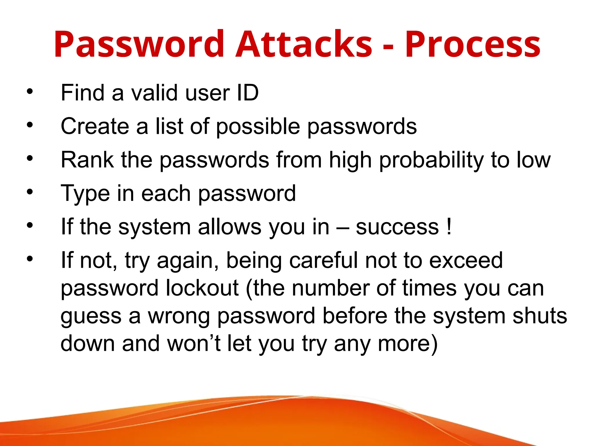 • Find a valid user ID
• Create a list of possible passwords
• Rank the passwords from high probability to low
• Type in each password
• If the system allows you in – success !
• If not, try again, being careful not to exceed
password lockout (the number of times you can
guess a wrong password before the system shuts
down and won’t let you try any more)
Password Attacks - Process
 
