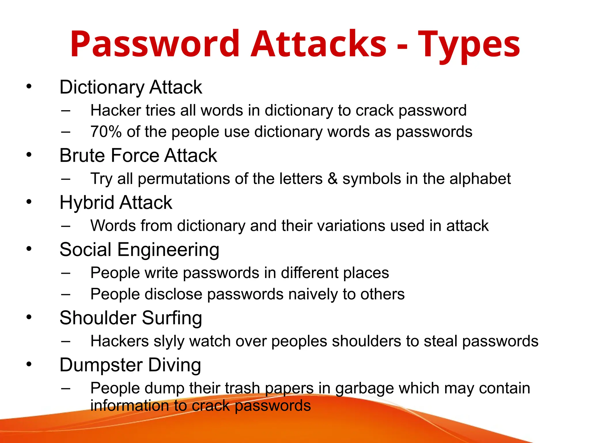 • Dictionary Attack
– Hacker tries all words in dictionary to crack password
– 70% of the people use dictionary words as passwords
• Brute Force Attack
– Try all permutations of the letters & symbols in the alphabet
• Hybrid Attack
– Words from dictionary and their variations used in attack
• Social Engineering
– People write passwords in different places
– People disclose passwords naively to others
• Shoulder Surfing
– Hackers slyly watch over peoples shoulders to steal passwords
• Dumpster Diving
– People dump their trash papers in garbage which may contain
information to crack passwords
Password Attacks - Types
 