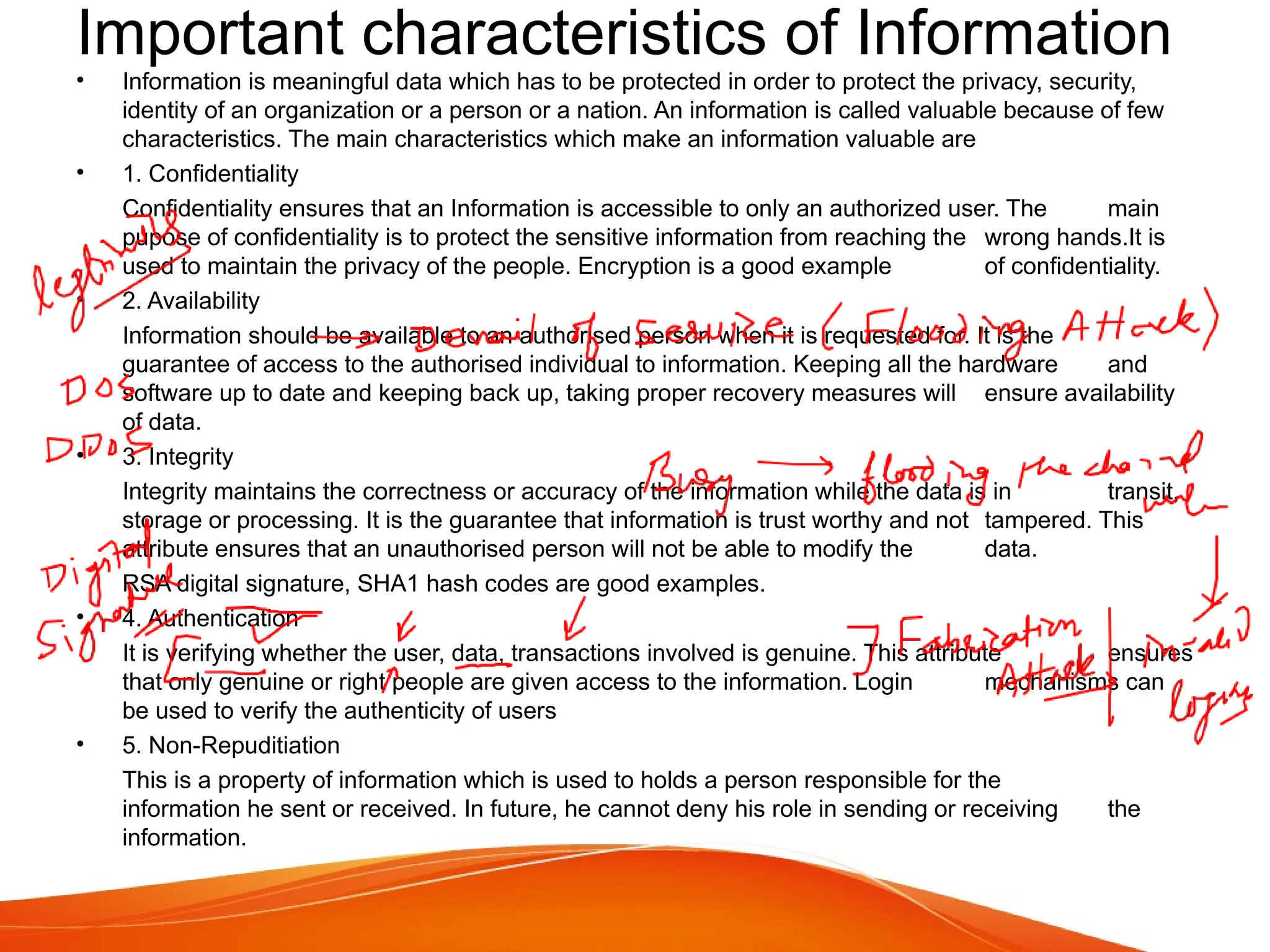 Important characteristics of Information
• Information is meaningful data which has to be protected in order to protect the privacy, security,
identity of an organization or a person or a nation. An information is called valuable because of few
characteristics. The main characteristics which make an information valuable are
• 1. Confidentiality
Confidentiality ensures that an Information is accessible to only an authorized user. The main
pupose of confidentiality is to protect the sensitive information from reaching the wrong hands.It is
used to maintain the privacy of the people. Encryption is a good example of confidentiality.
• 2. Availability
Information should be available to an authorised person when it is requested for. It is the
guarantee of access to the authorised individual to information. Keeping all the hardware and
software up to date and keeping back up, taking proper recovery measures will ensure availability
of data.
• 3. Integrity
Integrity maintains the correctness or accuracy of the information while the data is in transit,
storage or processing. It is the guarantee that information is trust worthy and not tampered. This
attribute ensures that an unauthorised person will not be able to modify the data.
RSA digital signature, SHA1 hash codes are good examples.
• 4. Authentication
It is verifying whether the user, data, transactions involved is genuine. This attribute ensures
that only genuine or right people are given access to the information. Login mechanisms can
be used to verify the authenticity of users
• 5. Non-Repuditiation
This is a property of information which is used to holds a person responsible for the
information he sent or received. In future, he cannot deny his role in sending or receiving the
information.
 