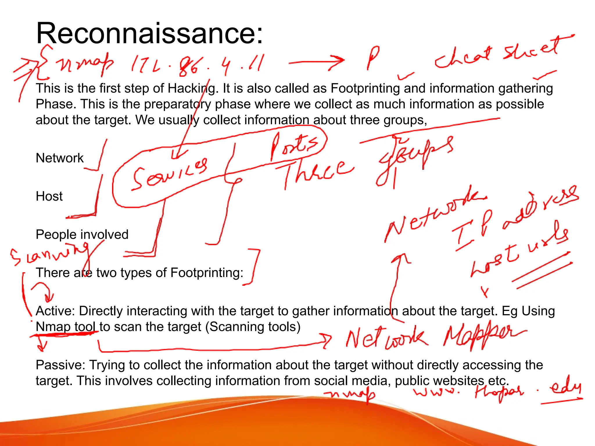 Reconnaissance:
This is the first step of Hacking. It is also called as Footprinting and information gathering
Phase. This is the preparatory phase where we collect as much information as possible
about the target. We usually collect information about three groups,
Network
Host
People involved
There are two types of Footprinting:
Active: Directly interacting with the target to gather information about the target. Eg Using
Nmap tool to scan the target (Scanning tools)
Passive: Trying to collect the information about the target without directly accessing the
target. This involves collecting information from social media, public websites etc.
 