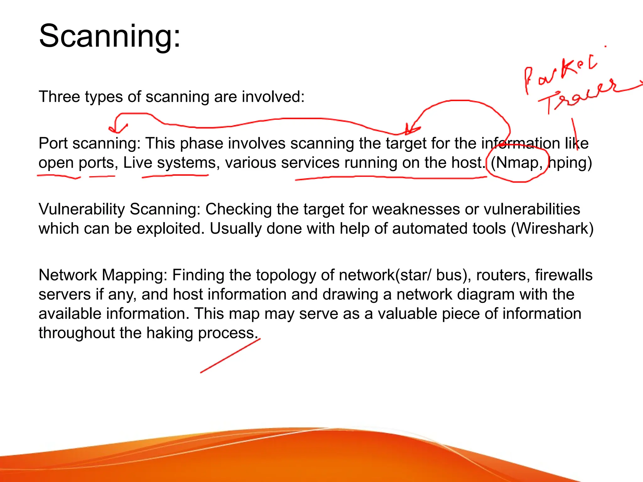Scanning:
Three types of scanning are involved:
Port scanning: This phase involves scanning the target for the information like
open ports, Live systems, various services running on the host. (Nmap, hping)
Vulnerability Scanning: Checking the target for weaknesses or vulnerabilities
which can be exploited. Usually done with help of automated tools (Wireshark)
Network Mapping: Finding the topology of network(star/ bus), routers, firewalls
servers if any, and host information and drawing a network diagram with the
available information. This map may serve as a valuable piece of information
throughout the haking process.
 