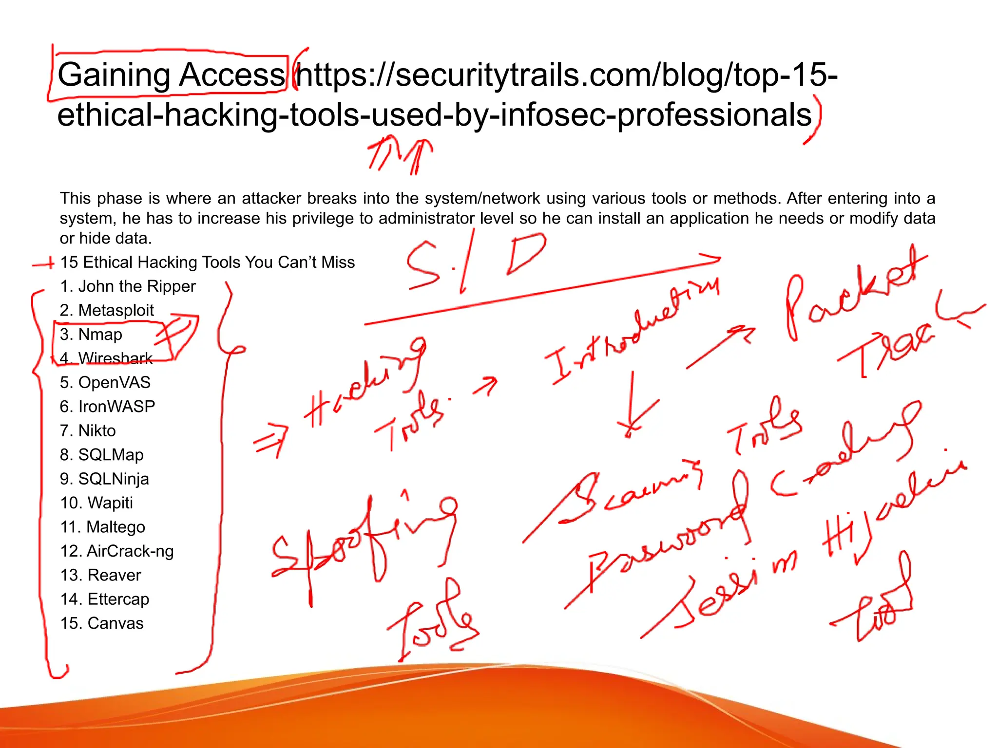 Gaining Access https://securitytrails.com/blog/top-15-
ethical-hacking-tools-used-by-infosec-professionals
This phase is where an attacker breaks into the system/network using various tools or methods. After entering into a
system, he has to increase his privilege to administrator level so he can install an application he needs or modify data
or hide data.
15 Ethical Hacking Tools You Can’t Miss
1. John the Ripper
2. Metasploit
3. Nmap
4. Wireshark
5. OpenVAS
6. IronWASP
7. Nikto
8. SQLMap
9. SQLNinja
10. Wapiti
11. Maltego
12. AirCrack-ng
13. Reaver
14. Ettercap
15. Canvas
 