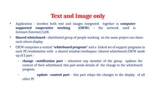 Text and Image only
• Application - involves both text and images integrated together is computer
supported cooperative working (CSCW) - the network used is
Intranet/Internet/LAN.
• Shared whiteboard - distributed group of people working on the same project can share
each others display.
• CSCW comprises a central “whiteboard program” and a linked set of support programs in
each PC/workstation with a shared window/workspace (shared whiteboard).CSCW made
up of 2 part :
– change –notification part – whenever any member of the group updates the
content of their whiteboard, this part sends details of the change to the whiteboard
program.
– update –control part - this part relays the changes to the display of all
other PC
 