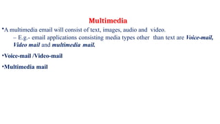 •A multimedia email will consist of text, images, audio and video.
– E.g.- email applications consisting media types other than text are Voice-mail,
Video mail and multimedia mail.
•Voice-mail /Video-mail
•Multimedia mail
Multimedia
 