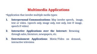 Multimedia Applications
•Application that involve multiple media types:
1. Interpersonal Communications: May involve speech, image,
text or video. (speech only, image only, text only, text & image,
speech & video)
2. Interactive Applications over the Internet: Browsing
through sales, literature, newspapers, etc.
3. Entertainment Applications: Movie/Video on demand,
interactive television
 