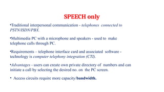 SPEECH only
•Traditional interpersonal communication - telephones connected to
PSTN/ISDN/PBX.
•Multimedia PC with a microphone and speakers - used to make
telephone calls through PC.
•Requirements – telephone interface card and associated software -
technology is computer telephony integration (CTI).
•Advantages - users can create own private directory of numbers and can
initiate a call by selecting the desired no. on the PC screen.
• Access circuits require more capacity/bandwidth.
 