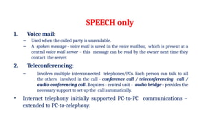 SPEECH only
1. Voice mail:
– Used when the called party is unavailable.
– A spoken message - voice mail is saved in the voice mailbox, which is present at a
central voice mail server – this message can be read by the owner next time they
contact the server.
2. Teleconferencing:
– Involves multiple interconnected telephones/PCs. Each person can talk to all
the others involved in the call - conference call / teleconferencing call /
audio-conferencing call. Requires - central unit - audio bridge - provides the
necessary support to set up the call automatically.
• Internet telephony initially supported PC-to-PC communications –
extended to PC-to-telephony.
 