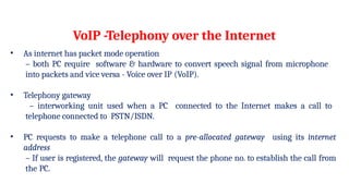 VoIP -Telephony over the Internet
• As internet has packet mode operation
– both PC require software & hardware to convert speech signal from microphone
into packets and vice versa - Voice over IP (VoIP).
• Telephony gateway
– interworking unit used when a PC connected to the Internet makes a call to
telephone connected to PSTN/ISDN.
• PC requests to make a telephone call to a pre-allocated gateway using its internet
address
– If user is registered, the gateway will request the phone no. to establish the call from
the PC.
 