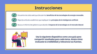 Instrucciones
Usa la siguiente diapositiva como una guía para
compartir resultados para cada tema. Anota cómo
evaluaste la credibilidad y relevancia tus fuentes.
Encuentra tres sitios web que discuten los beneficios de las tecnologías de energía renovable.
Elige dos artículos académicos que expliquen los principios de la inteligencia artificial.
Busca un informe del gobierno que aborde el impacto de la tecnología en el mercado laboral.
 
