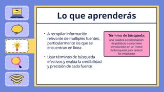 • A recopilar información
relevante de múltiples fuentes,
particularmente las que se
encuentran en línea
• Usar términos de búsqueda
efectivos y evalúa la credibilidad
y precisión de cada fuente
Lo que aprenderás
una palabra o combinación
de palabras o caracteres
introducidos en un motor
de búsqueda para reducir
los resultados
Término de búsqueda:
 