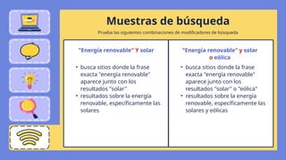 Muestras de búsqueda
"Energía renovable" Y solar
• busca sitios donde la frase
exacta "energía renovable"
aparece junto con los
resultados "solar"
• resultados sobre la energía
renovable, específicamente las
solares
"Energía renovable" y solar
o eólica
• busca sitios donde la frase
exacta "energía renovable"
aparece junto con los
resultados "solar" o "eólica"
• resultados sobre la energía
renovable, específicamente las
solares y eólicas
Prueba las siguientes combinaciones de modificadores de búsqueda
 