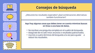 Consejos de búsqueda
• No escribas una pregunta completa en el cuadro de búsqueda.
• Asegúrate de no solo mirar anuncios o resultados patrocinados.
• Usa tres o cuatro términos de búsqueda a la vez para ayudar a
reducir los resultados.
¿Obtuviste los resultados esperados? ¿Qué combinaciones alternativas
también funcionarían?
Aquí hay algunas cosas que debes tener en cuenta mientras buscas
en línea o una base de datos.
 