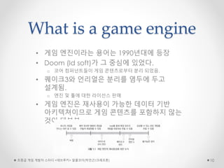 What is a game engine
• 게임 엔진이라는 용어는 1990년대에 등장
• Doom (Id soft)가 그 중심에 있었다.
o 코어 컴퍼넌트들이 게임 콘텐츠로부터 분리 되었음.
• 퀘이크3와 언리얼은 분리를 염두에 두고
설계됨.
o 엔진 및 툴에 대한 라이선스 판매
• 게임 엔진은 재사용이 가능한 데이터 기반
아키텍쳐이므로 게임 콘텐츠를 포함하지 않는
것이 대부분
초중급 게임 개발자 스터디 <데브루키> 알콜코더(박민근/크래프톤) 10
 