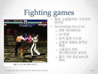 Fighting games
• 철권, 소울칼리버, 스트리트
파이터
• Technology focus on
o 격투 애니메이션
o Hit 판정
o 유저 입력 시스템
o 군중과 대체로 정적인
배경
o 고품질의 격투
애니메이션과 셰이더
o 물리 기반 옷(Cloth)과
헤어
초중급 게임 개발자 스터디 <데브루키> 알콜코더(박민근/크래프톤) 13
 