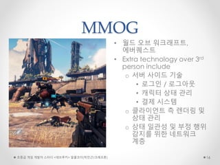 MMOG
• 월드 오브 워크래프트,
에버퀘스트
• Extra technology over 3rd
person include
o 서버 사이드 기술
• 로그인 / 로그아웃
• 캐릭터 상태 관리
• 결제 시스템
o 클라이언트 측 렌더링 및
상태 관리
o 상태 일관성 및 부정 행위
감지를 위한 네트워크
계층
초중급 게임 개발자 스터디 <데브루키> 알콜코더(박민근/크래프톤) 16
 