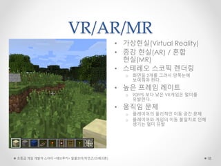 VR/AR/MR
• 가상현실(Virtual Reality)
• 증강 현실(AR) / 혼합
현실(MR)
• 스테레오 스코픽 렌더링
o 화면을 2개를 그려서 양쪽눈에
보여줘야 한다.
• 높은 프레임 레이트
o 90FPS 보다 낮은 VR게임은 멀미를
유발한다.
• 움직임 문제
o 플레이어의 물리적인 이동 공간 문제
o 플레이어와 게임의 이동 불일치로 인해
생기는 멀미 유발
초중급 게임 개발자 스터디 <데브루키> 알콜코더(박민근/크래프톤) 18
 
