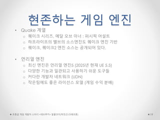 현존하는 게임 엔진
• Quake 계열
o 퀘이크 시리즈, 메달 오브 아너 : 퍼시픽 어설트
o 하프라이프의 밸브의 소스엔진도 퀘이크 엔진 기반
o 퀘이크, 퀘이크2 엔진 소스는 공개되어 있다.
• 언리얼 엔진
o 최신 엔진은 언리얼 엔진5 (2025년 현재 UE 5.5)
o 다양한 기능과 일관되고 사용하기 쉬운 도구들
o 커다란 개발자 네트워크 (UDN)
o 작은팀에도 좋은 라이선스 모델 (게임 수익 분배)
초중급 게임 개발자 스터디 <데브루키> 알콜코더(박민근/크래프톤) 19
 