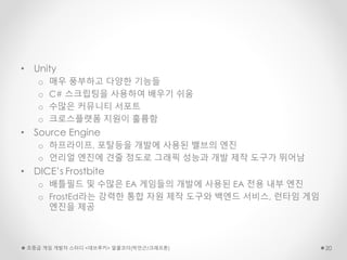 • Unity
o 매우 풍부하고 다양한 기능들
o C# 스크립팅을 사용하여 배우기 쉬움
o 수많은 커뮤니티 서포트
o 크로스플랫폼 지원이 훌륭함
• Source Engine
o 하프라이프, 포탈등을 개발에 사용된 밸브의 엔진
o 언리얼 엔진에 견줄 정도로 그래픽 성능과 개발 제작 도구가 뛰어남
• DICE’s Frostbite
o 배틀필드 및 수많은 EA 게임들의 개발에 사용된 EA 전용 내부 엔진
o FrostEd라는 강력한 통합 자원 제작 도구와 백엔드 서비스, 런타임 게임
엔진을 제공
초중급 게임 개발자 스터디 <데브루키> 알콜코더(박민근/크래프톤) 20
 