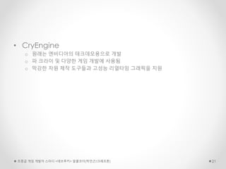 • CryEngine
o 원래는 엔비디아의 테크데모용으로 개발
o 파 크라이 및 다양한 게임 개발에 사용됨
o 막강한 자원 제작 도구들과 고성능 리얼타임 그래픽을 지원
초중급 게임 개발자 스터디 <데브루키> 알콜코더(박민근/크래프톤) 21
 