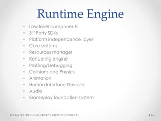 Runtime Engine
• Low level components
• 3rd Party SDKs
• Platform independence layer
• Core systems
• Resources manager
• Rendering engine
• Profiling/Debugging
• Collisions and Physics
• Animation
• Human Interface Devices
• Audio
• Gameplay foundation system
초중급 게임 개발자 스터디 <데브루키> 알콜코더(박민근/크래프톤) 24
 