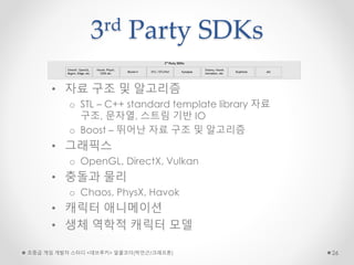 3rd Party SDKs
• 자료 구조 및 알고리즘
o STL – C++ standard template library 자료
구조, 문자열, 스트림 기반 IO
o Boost – 뛰어난 자료 구조 및 알고리즘
• 그래픽스
o OpenGL, DirectX, Vulkan
• 충돌과 물리
o Chaos, PhysX, Havok
• 캐릭터 애니메이션
• 생체 역학적 캐릭터 모델
초중급 게임 개발자 스터디 <데브루키> 알콜코더(박민근/크래프톤) 26
 