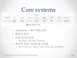 Core systems
• Assertions – 에러 체킹 코드
• 메모리 관리
• 수학 라이브러리
o 벡터, 행렬, 사원수등의 기하연산등
• 독자적 자료 구조와 알고리즘
o 독자적 자료 구조 – 메모리 사용과 최적의 성능, 멀티 플랫폼
초중급 게임 개발자 스터디 <데브루키> 알콜코더(박민근/크래프톤) 28
 