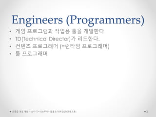 Engineers (Programmers)
• 게임 프로그램과 작업용 툴을 개발한다.
• TD(Technical Director)가 리드한다.
• 컨텐츠 프로그래머 (=런타임 프로그래머)
• 툴 프로그래머
초중급 게임 개발자 스터디 <데브루키> 알콜코더(박민근/크래프톤) 3
 