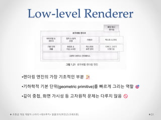 Low-level Renderer
초중급 게임 개발자 스터디 <데브루키> 알콜코더(박민근/크래프톤) 31
•렌더링 엔진의 가장 기초적인 부분
•기하학적 기본 단위(geometric primitive)를 빠르게 그리는 역할
•깊이 중첩, 화면 가시성 등 고차원적 문제는 다루지 않음
 