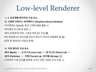 Low-level Renderer
초중급 게임 개발자 스터디 <데브루키> 알콜코더(박민근/크래프톤) 32
2. 로우레벨 렌더러의 구성 요소
그래픽 디바이스 인터페이스 (Graphics Device Interface)
•다이렉트X, OpenGL 등의 그래픽 SDK 활용
•하드웨어 초기화 및 설정
•렌더 표면(후면 버퍼, 스텐실 버퍼 등) 구성
•PC 게임에서는 렌더러를 윈도우 메시지 루프와 연결해야 함
(입력 및 업데이트 의존성 문제)
기타 렌더러 구성 요소
•메시 (Mesh) , 선 리스트 (Line List) , 점 리스트 (Point List)
•입자 (Particles) , 지형 (Terrain) , 문자열 (Strings)
•기하학적 기본 단위를 화면에 그리기 위한 다양한 구조 지원
 