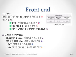 Front end
초중급 게임 개발자 스터디 <데브루키> 알콜코더(박민근/크래프톤) 36
1. 개요
•게임의 3D 그래픽 외에 2D 그래픽이 추가로 사용됨
•대표적인 예:
HUD – 게임의 헤드업 디스플레이
게임 메뉴 & 툴 – UI, 설정 화면
캐릭터 인벤토리 & 그래픽 인터페이스 (GUI)
2. 추가적인 전단부 요소
•풀 모션 비디오 (FMV) – 미리 녹화된 영상 재생
•인게임 시네마틱 (IGC) – 게임 내 실시간 연출
• FMV: 완전히 녹화된 영상 재생
• IGC: 게임 엔진을 활용한 실시간 장면 구현
 