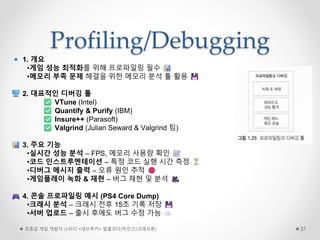 Profiling/Debugging
초중급 게임 개발자 스터디 <데브루키> 알콜코더(박민근/크래프톤) 37
1. 개요
•게임 성능 최적화를 위해 프로파일링 필수
•메모리 부족 문제 해결을 위한 메모리 분석 툴 활용
2. 대표적인 디버깅 툴
VTune (Intel)
Quantify & Purify (IBM)
Insure++ (Parasoft)
Valgrind (Julian Seward & Valgrind 팀)
3. 주요 기능
•실시간 성능 분석 – FPS, 메모리 사용량 확인
•코드 인스트루멘테이션 – 특정 코드 실행 시간 측정
•디버그 메시지 출력 – 오류 원인 추적
•게임플레이 녹화 & 재현 – 버그 재현 및 분석
4. 콘솔 프로파일링 예시 (PS4 Core Dump)
•크래시 분석 – 크래시 전후 15초 기록 저장
•서버 업로드 – 출시 후에도 버그 수정 가능
 