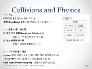 Collisions and Physics
초중급 게임 개발자 스터디 <데브루키> 알콜코더(박민근/크래프톤) 38
1. 개요
•게임에서 충돌 감지는 필수 요소
•강체(Rigid Body) 물리 – 힘, 운동량, 회전력 계산
2. 충돌 & 물리 시스템
제약 조건 해결 (Constraint Satisfaction)
충돌 감지 후 물리적 반응 처리
형상/충돌체 시스템
물체 간 충돌을 정확히 계산
3. 대표적인 물리 엔진
•Havok – 가장 널리 사용되는 물리 엔진, 멀티 플랫폼 지원
•PhysX (엔비디아) – GPU 가속 지원, PC용 무료
•ODE (Open Dynamic Engine) – 오픈소스 물리 엔진
 