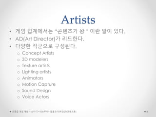 Artists
• 게임 업계에서는 “콘텐츠가 왕＂이란 말이 있다.
• AD(Art Director)가 리드한다.
• 다양한 직군으로 구성된다.
o Concept Artists
o 3D modelers
o Texture artists
o Lighting artists
o Animators
o Motion Capture
o Sound Design
o Voice Actors
초중급 게임 개발자 스터디 <데브루키> 알콜코더(박민근/크래프톤) 4
 