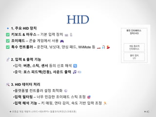 HID
초중급 게임 개발자 스터디 <데브루키> 알콜코더(박민근/크래프톤) 40
1. 주요 HID 장치
키보드 & 마우스 – 기본 입력 장치
조이패드 – 콘솔 게임에서 사용
특수 컨트롤러 – 운전대, 낚싯대, 댄싱 패드, WiiMote 등
2. 입력 & 출력 기능
•입력: 버튼, 스틱, 센서 등의 신호 해석
•출력: 포스 피드백(진동), 사운드 출력
3. HID 데이터 처리
•플랫폼별 컨트롤러 설정 최적화
•입력 필터링 – 너무 민감한 조이패드 스틱 조정
•입력 해석 기능 – 키 매핑, 연타 감지, 속도 기반 입력 조정
 
