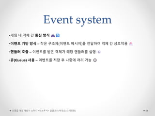 Event system
초중급 게임 개발자 스터디 <데브루키> 알콜코더(박민근/크래프톤) 44
•게임 내 객체 간 통신 방식
•이벤트 기반 방식 – 작은 구조체(이벤트 메시지)를 전달하여 객체 간 상호작용
•핸들러 호출 – 이벤트를 받은 객체가 해당 핸들러를 실행
•큐(Queue) 사용 – 이벤트를 저장 후 나중에 처리 가능
 