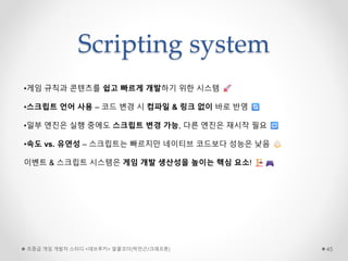 Scripting system
초중급 게임 개발자 스터디 <데브루키> 알콜코더(박민근/크래프톤) 45
•게임 규칙과 콘텐츠를 쉽고 빠르게 개발하기 위한 시스템
•스크립트 언어 사용 – 코드 변경 시 컴파일 & 링크 없이 바로 반영
•일부 엔진은 실행 중에도 스크립트 변경 가능, 다른 엔진은 재시작 필요
•속도 vs. 유연성 – 스크립트는 빠르지만 네이티브 코드보다 성능은 낮음
이벤트 & 스크립트 시스템은 게임 개발 생산성을 높이는 핵심 요소!
 
