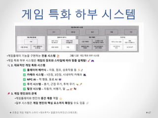 게임 특화 하부 시스템
초중급 게임 개발자 스터디 <데브루키> 알콜코더(박민근/크래프톤) 47
•게임플레이 기능을 구현하는 전용 시스템
•게임 특화 하부 시스템은 게임의 장르와 스타일에 따라 맞춤 설계됨!
2. 대표적인 게임 특화 시스템
플레이어 메카닉 – 이동, 점프, 상호작용 등
카메라 시스템 – 1인칭, 3인칭, 시네마틱 카메라
NPC AI – 적 행동, 동료 AI
무기 시스템 – 총기, 근접 무기, 투척 무기
탈것 시스템 – 자동차, 비행기, 말
3. 게임 엔진과의 관계
•게임플레이와 엔진의 중간 계층 역할
•일부 시스템은 게임 엔진의 핵심 요소까지 확장될 수도 있음
 