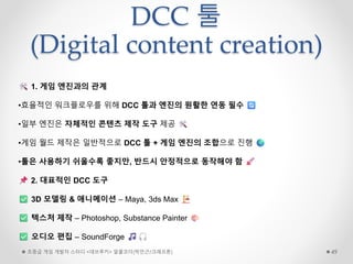 DCC 툴
(Digital content creation)
초중급 게임 개발자 스터디 <데브루키> 알콜코더(박민근/크래프톤) 49
1. 게임 엔진과의 관계
•효율적인 워크플로우를 위해 DCC 툴과 엔진의 원활한 연동 필수
•일부 엔진은 자체적인 콘텐츠 제작 도구 제공
•게임 월드 제작은 일반적으로 DCC 툴 + 게임 엔진의 조합으로 진행
•툴은 사용하기 쉬울수록 좋지만, 반드시 안정적으로 동작해야 함
2. 대표적인 DCC 도구
3D 모델링 & 애니메이션 – Maya, 3ds Max
텍스처 제작 – Photoshop, Substance Painter
오디오 편집 – SoundForge
 